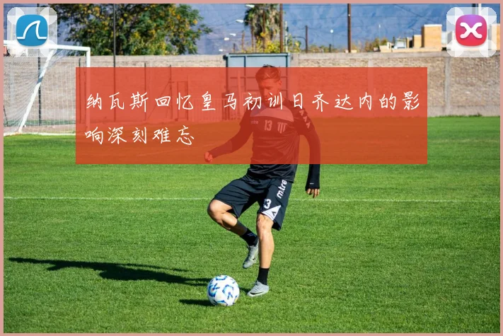 纳瓦斯回忆皇马初训日齐达内的影响深刻难忘