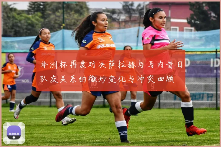 非洲杯再度对决萨拉赫与马内昔日队友关系的微妙变化与冲突回顾