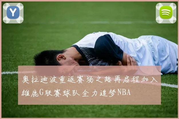 奥拉迪波重返赛场之路再启程加入雄鹿G联赛球队全力追梦NBA