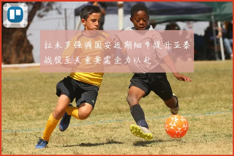 拉米罗强调国安近期细节提升亚泰战役至关重要需全力以赴