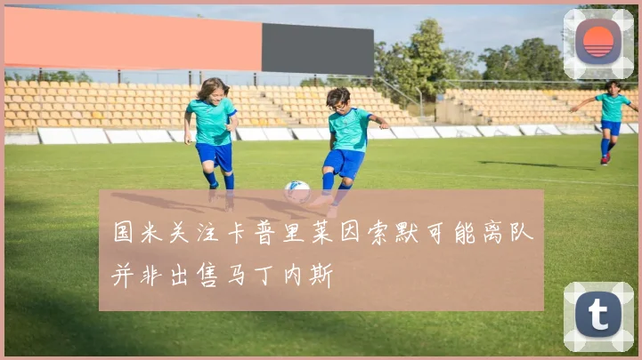 国米关注卡普里莱因索默可能离队并非出售马丁内斯