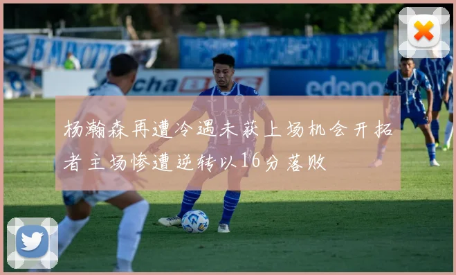 杨瀚森再遭冷遇未获上场机会开拓者主场惨遭逆转以16分落败