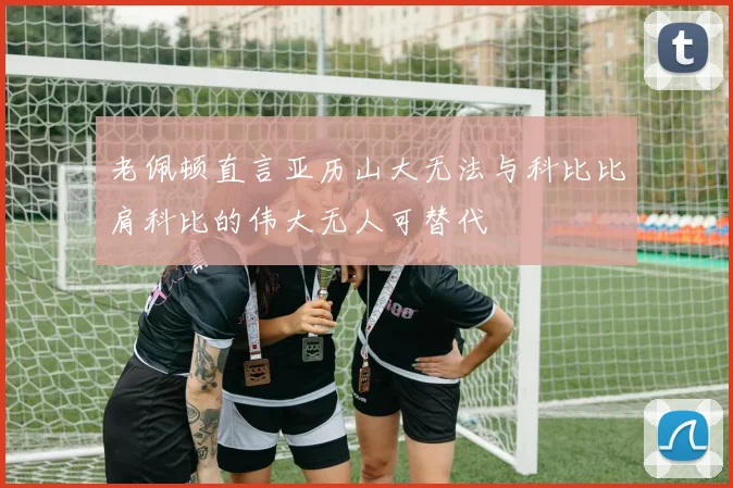 老佩顿直言亚历山大无法与科比比肩科比的伟大无人可替代