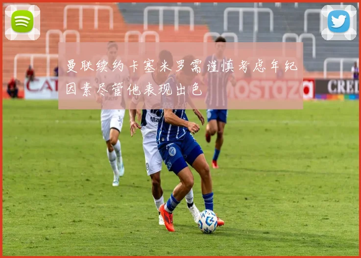 曼联续约卡塞米罗需谨慎考虑年纪因素尽管他表现出色