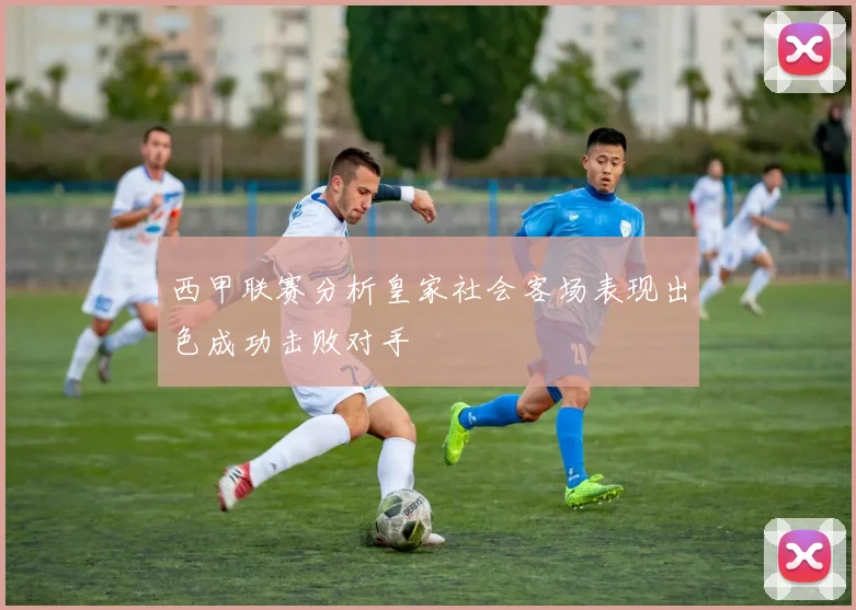 西甲联赛分析皇家社会客场表现出色成功击败对手