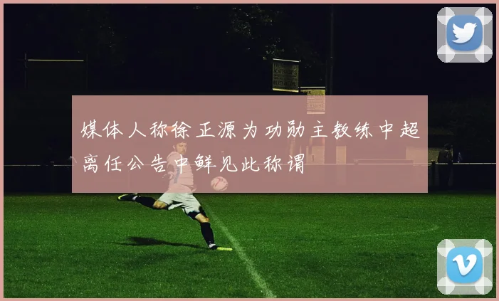 媒体人称徐正源为功勋主教练中超离任公告中鲜见此称谓