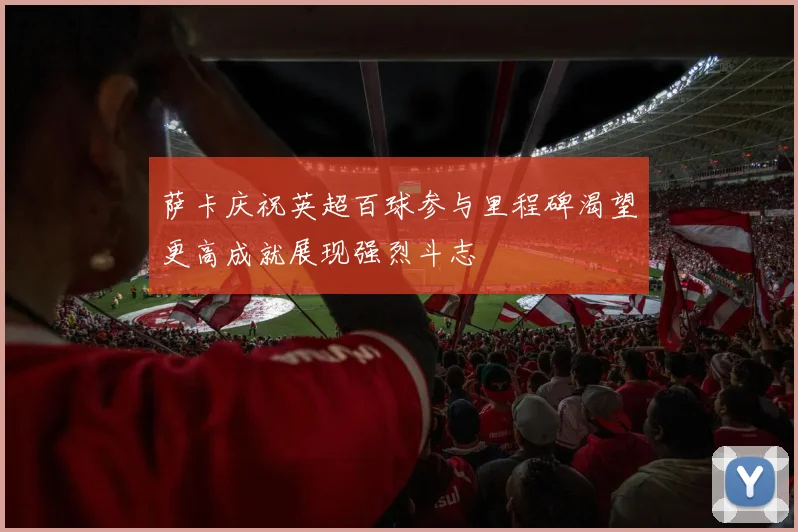 萨卡庆祝英超百球参与里程碑渴望更高成就展现强烈斗志