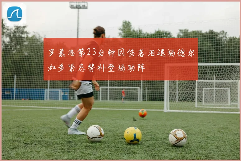 罗慕洛第23分钟因伤落泪退场德尔加多紧急替补登场助阵