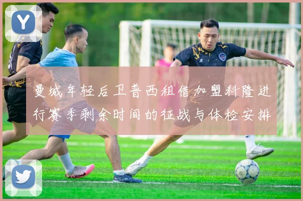 曼城年轻后卫普西租借加盟科隆进行赛季剩余时间的征战与体检安排