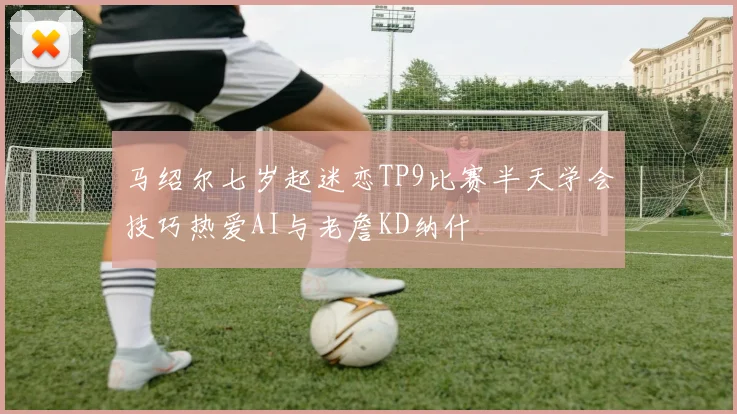 马绍尔七岁起迷恋TP9比赛半天学会技巧热爱AI与老詹KD纳什