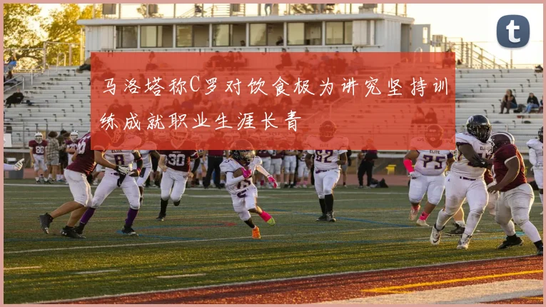 马洛塔称C罗对饮食极为讲究坚持训练成就职业生涯长青