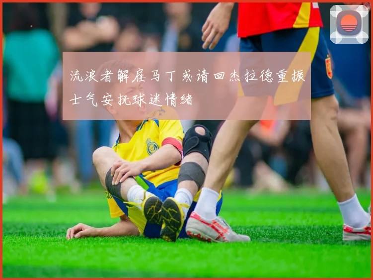 流浪者解雇马丁或请回杰拉德重振士气安抚球迷情绪