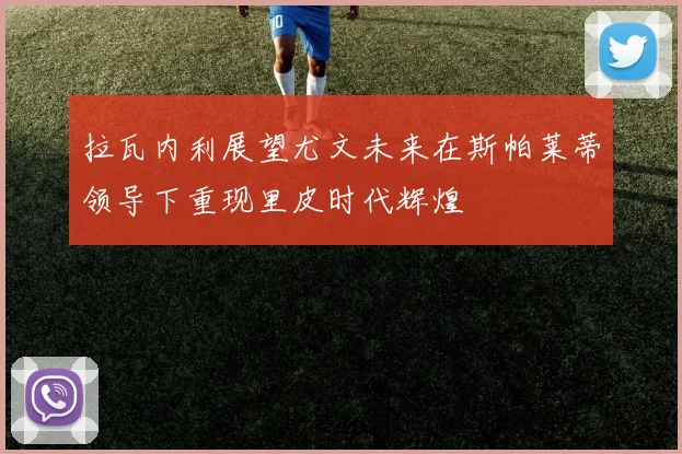 拉瓦内利展望尤文未来在斯帕莱蒂领导下重现里皮时代辉煌