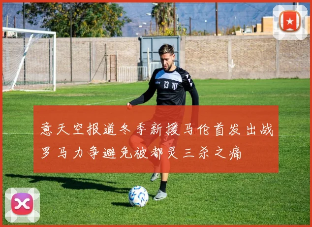 意天空报道冬季新援马伦首发出战罗马力争避免被都灵三杀之痛