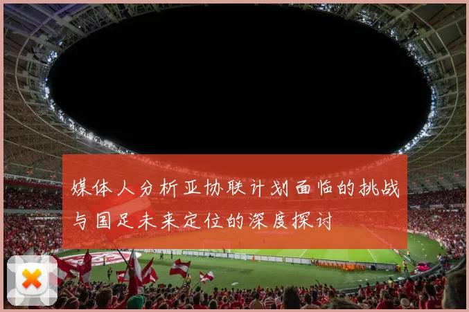 媒体人分析亚协联计划面临的挑战与国足未来定位的深度探讨