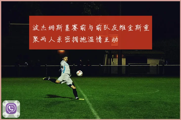 波杰姆斯基赛前与前队友维金斯重聚两人亲密拥抱温情互动