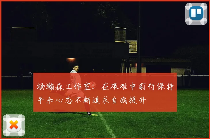 杨瀚森工作室：在艰难中前行保持平和心态不断追求自我提升