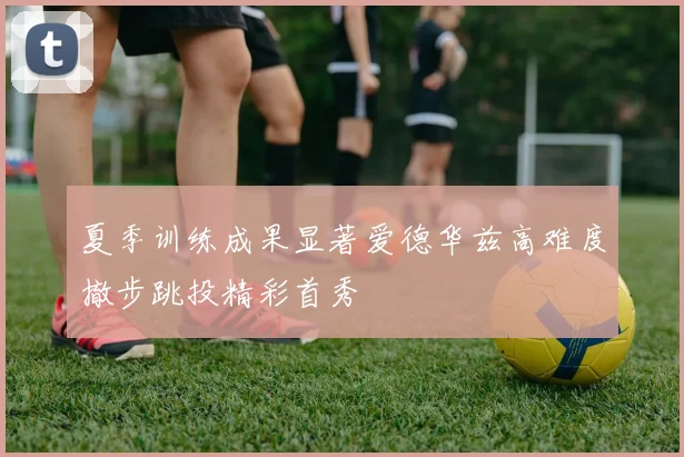 夏季训练成果显著爱德华兹高难度撤步跳投精彩首秀