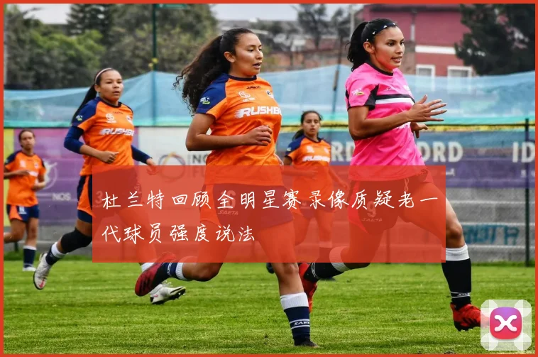 杜兰特回顾全明星赛录像质疑老一代球员强度说法