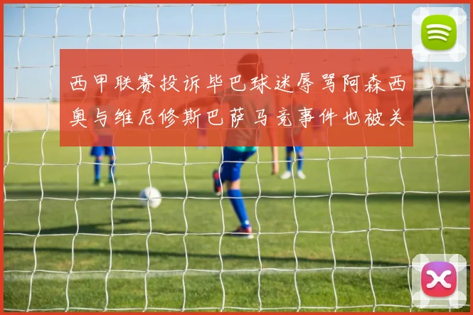 西甲联赛投诉毕巴球迷辱骂阿森西奥与维尼修斯巴萨马竞事件也被关注