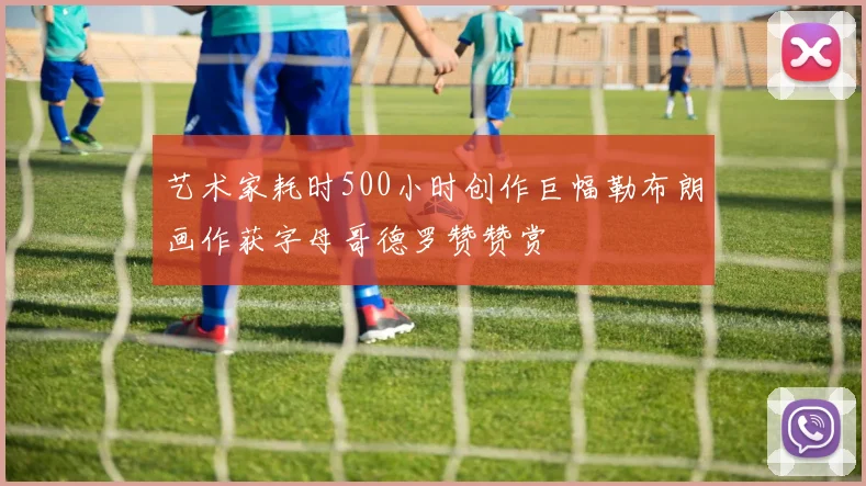 艺术家耗时500小时创作巨幅勒布朗画作获字母哥德罗赞赞赏
