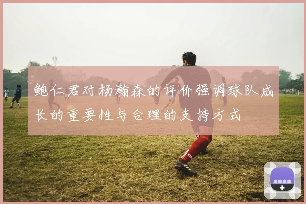 鲍仁君对杨瀚森的评价强调球队成长的重要性与合理的支持方式