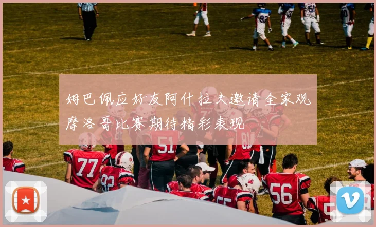 姆巴佩应好友阿什拉夫邀请全家观摩洛哥比赛期待精彩表现